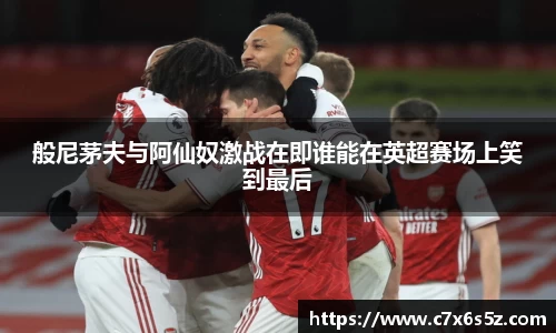 般尼茅夫与阿仙奴激战在即谁能在英超赛场上笑到最后